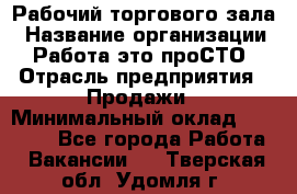 Рабочий торгового зала › Название организации ­ Работа-это проСТО › Отрасль предприятия ­ Продажи › Минимальный оклад ­ 25 000 - Все города Работа » Вакансии   . Тверская обл.,Удомля г.